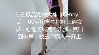 专约极品尤物大神『Kenny’s』✅00后留学生指奸三通实录，心理防线完全击溃…爽叫到失声，被三个男人一齐上