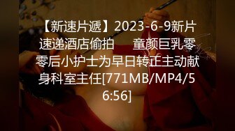 【新速片遞】2023-6-9新片速递酒店偷拍❤️童颜巨乳零零后小护士为早日转正主动献身科室主任[771MB/MP4/56:56]