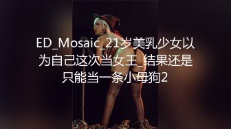 ED_Mosaic_21岁美乳少女以为自己这次当女王_结果还是只能当一条小母狗2