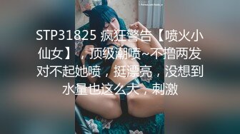 STP31825 疯狂警告【喷火小仙女】，顶级潮喷~不撸两发对不起她喷，挺漂亮，没想到水量也这么大，刺激