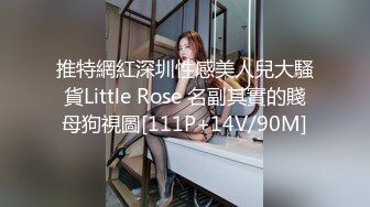 推特網紅深圳性感美人兒大騷貨Little Rose 名副其實的賤母狗視圖[111P+14V/90M]