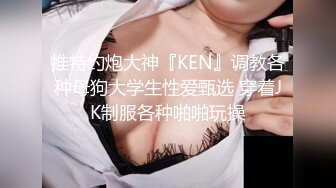 推特约炮大神『KEN』调教各种母狗大学生性爱甄选 穿着JK制服各种啪啪玩操