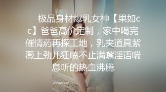 ❤️极品身材爆乳女神【果如cc】爸爸高价定制，家中喝完催情葯再探工地，乳夹道具紫薇上劲儿狂喷不止满嘴淫语喘息听的热血沸腾