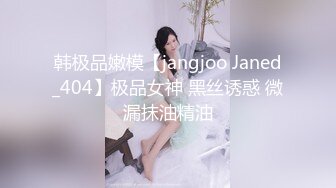 韩极品嫩模【jangjoo Janed_404】极品女神 黑丝诱惑 微漏抹油精油