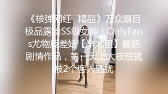 《核弹网红✅精品》万众瞩目极品露脸SS级女神！OnlyFans尤物反差婊【辛尤里】最新剧情作品，第一天上大夜班就被2个客人骚扰